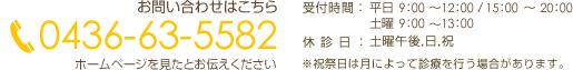 お問い合せはこちら 電話番号 0436-63-5582 ホームページを見たと言って頂くとスムーズです。 受付 時間 午前9：00～12：00 午後15：00～20：00　 (土曜日は9：00～13：00まで) 休診日 土曜午後 日曜・祝祭日